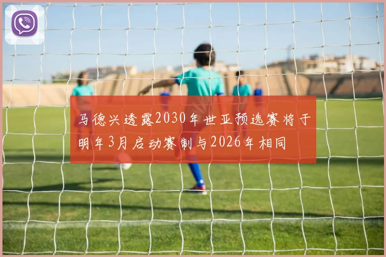 马德兴透露2030年世亚预选赛将于明年3月启动赛制与2026年相同