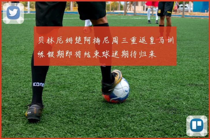 贝林厄姆楚阿梅尼周三重返皇马训练假期即将结束球迷期待归来