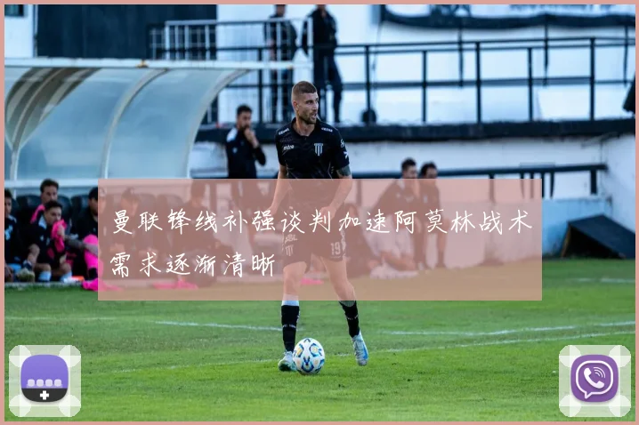 曼联锋线补强谈判加速阿莫林战术需求逐渐清晰