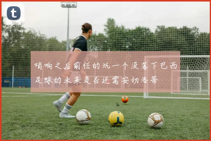 哨响之后前任的坑一个没落下巴西足球的未来是否还需安切洛蒂
