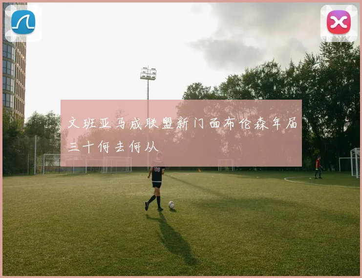 文班亚马成联盟新门面布伦森年届三十何去何从