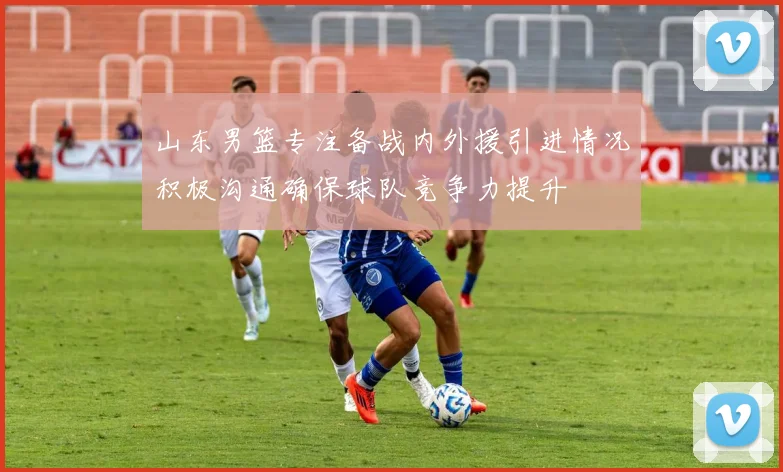 山东男篮专注备战内外援引进情况积极沟通确保球队竞争力提升