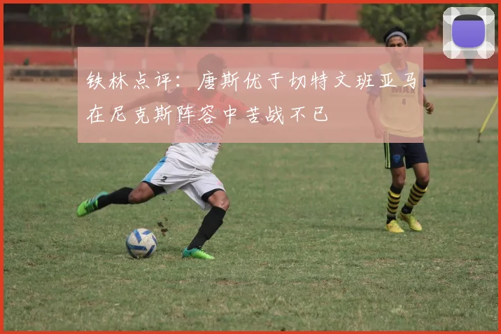 铁林点评：唐斯优于切特文班亚马在尼克斯阵容中苦战不已