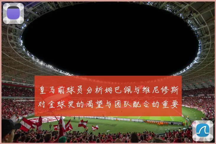 皇马前球员分析姆巴佩与维尼修斯对金球奖的渴望与团队配合的重要性