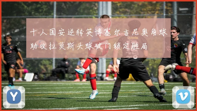 十人国安逆转英博塞尔吉尼奥角球助攻拉莫斯头球破门锁定胜局