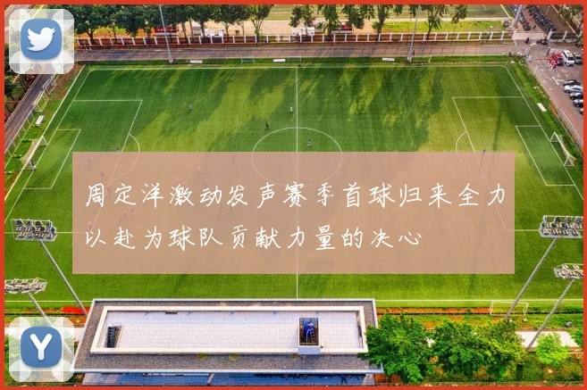 周定洋激动发声赛季首球归来全力以赴为球队贡献力量的决心