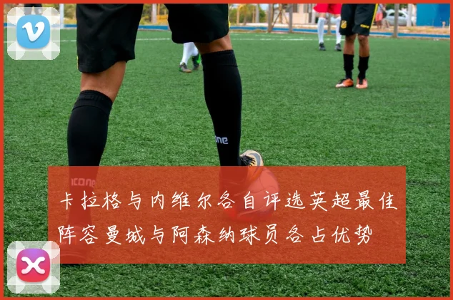 卡拉格与内维尔各自评选英超最佳阵容曼城与阿森纳球员各占优势