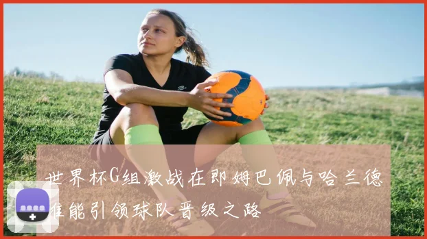 世界杯G组激战在即姆巴佩与哈兰德谁能引领球队晋级之路