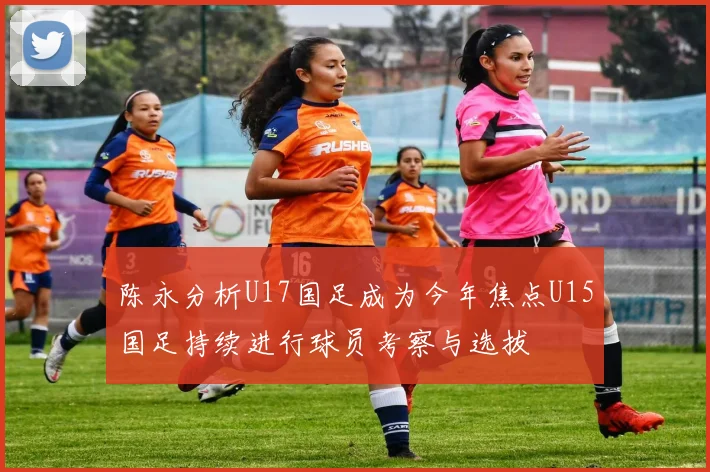 陈永分析U17国足成为今年焦点U15国足持续进行球员考察与选拔