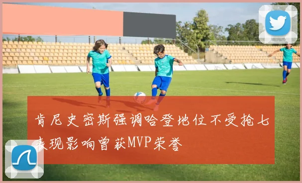 肯尼史密斯强调哈登地位不受抢七表现影响曾获MVP荣誉