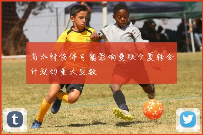 乌加特伤停可能影响曼联今夏转会计划的重大变数