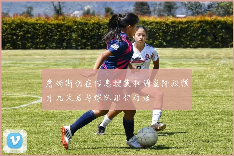 詹姆斯仍在信息搜集和调查阶段预计几天后与球队进行对话