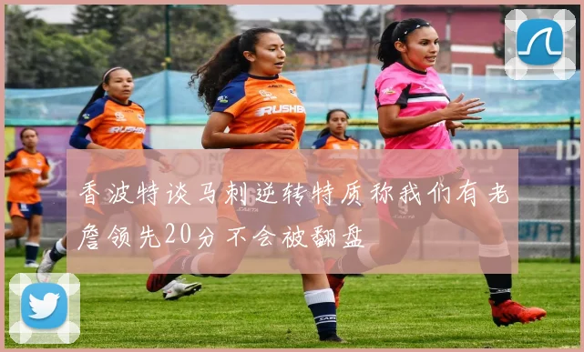 香波特谈马刺逆转特质称我们有老詹领先20分不会被翻盘