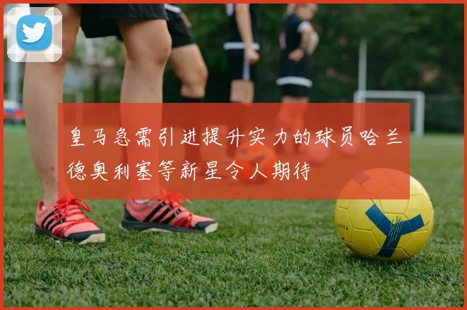 皇马急需引进提升实力的球员哈兰德奥利塞等新星令人期待