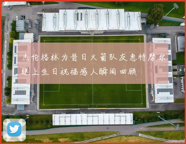 杰伦格林为昔日火箭队友惠特摩尔送上生日祝福感人瞬间回顾