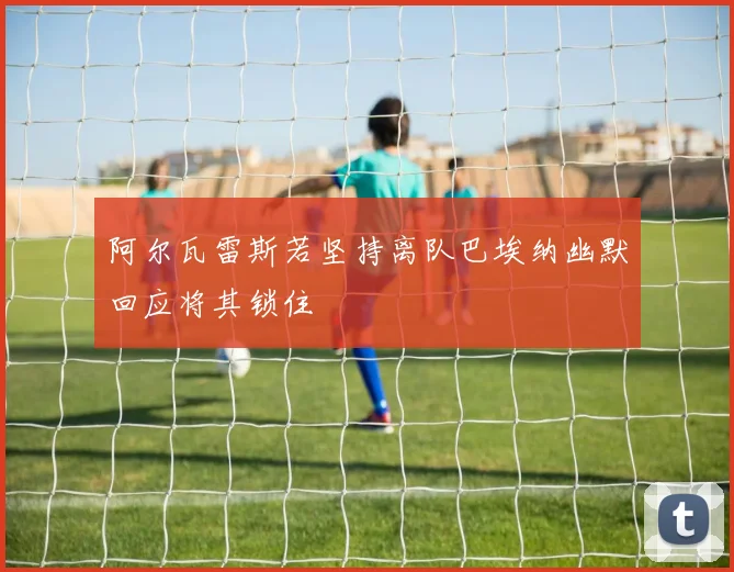 阿尔瓦雷斯若坚持离队巴埃纳幽默回应将其锁住