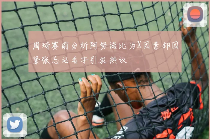 周琦赛前分析阿努诺比为X因素却因紧张忘记名字引发热议