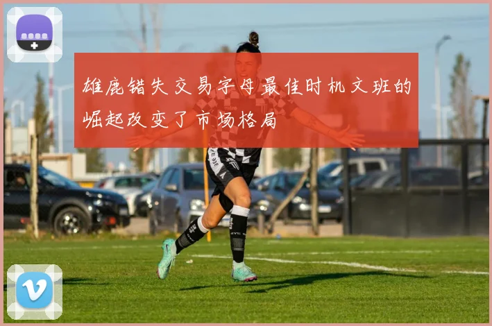 雄鹿错失交易字母最佳时机文班的崛起改变了市场格局