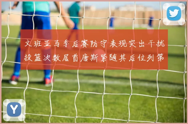 文班亚马季后赛防守表现突出干扰投篮次数居首唐斯紧随其后位列第五