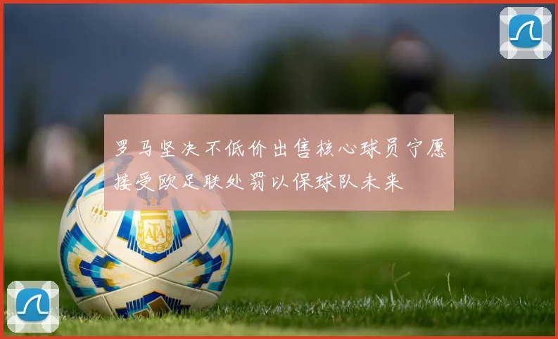 罗马坚决不低价出售核心球员宁愿接受欧足联处罚以保球队未来
