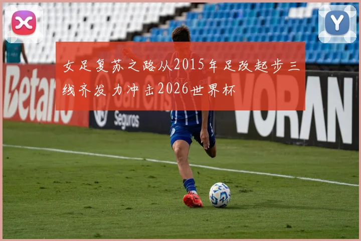女足复苏之路从2015年足改起步三线齐发力冲击2026世界杯