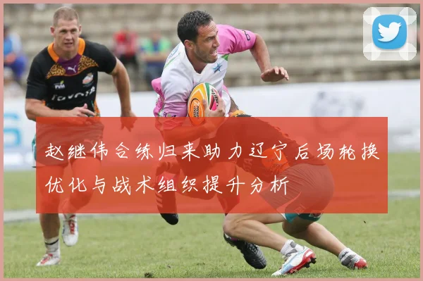 赵继伟合练归来助力辽宁后场轮换优化与战术组织提升分析