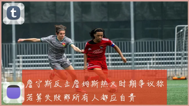 詹宁斯反击詹姆斯热火时期争议称若算失败那所有人都应自责