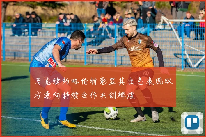 马竞续约略伦特彰显其出色表现双方意向持续合作共创辉煌