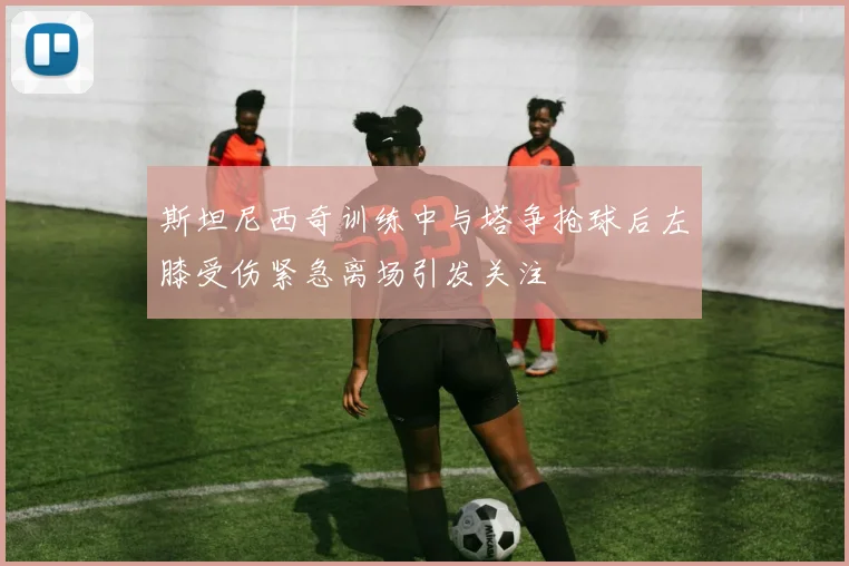 斯坦尼西奇训练中与塔争抢球后左膝受伤紧急离场引发关注