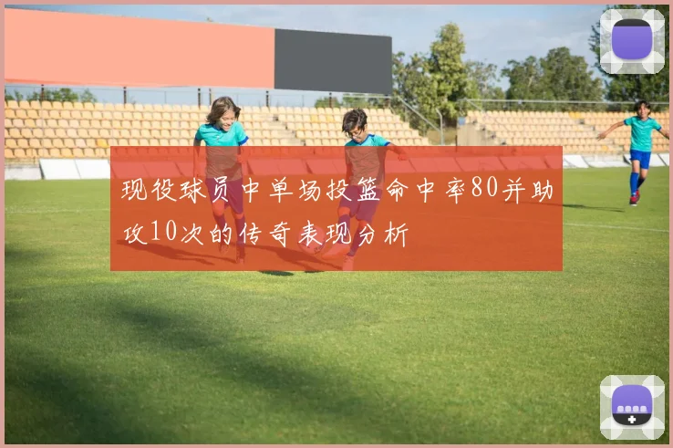 现役球员中单场投篮命中率80并助攻10次的传奇表现分析