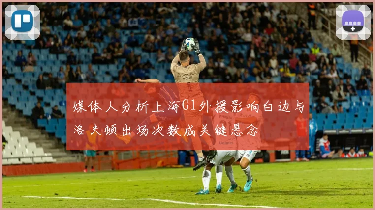 媒体人分析上海G1外援影响白边与洛夫顿出场次数成关键悬念