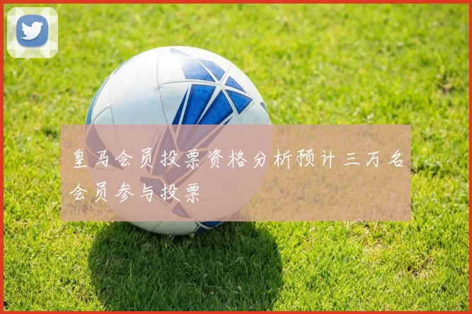 皇马会员投票资格分析预计三万名会员参与投票